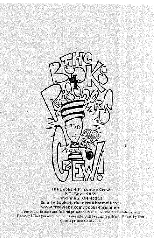 The Books 4 Prisoners Crew P.0. Box 19065 Cincinnati, OH 45219 Email - Booksdprisoners@hotmail.com www.freewebs.com/booksdprisoners Free baoks to state and federal prisoners in OF, IN, and 3 TX state prisons Ramsey T Unit (men’s prison), , Gatesville Unit (women’’s prison), Polunsky Unié (uen’s prison) singe 2001 